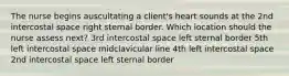 The nurse begins auscultating a client's heart sounds at the 2nd intercostal space right sternal border. Which location should the nurse assess next? 3rd intercostal space left sternal border 5th left intercostal space midclavicular line 4th left intercostal space 2nd intercostal space left sternal border