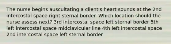 The nurse begins auscultating a client's heart sounds at the 2nd intercostal space right sternal border. Which location should the nurse assess next? 3rd intercostal space left sternal border 5th left intercostal space midclavicular line 4th left intercostal space 2nd intercostal space left sternal border