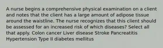 A nurse begins a comprehensive physical examination on a client and notes that the client has a large amount of adipose tissue around the waistline. The nurse recognizes that this client should be assessed for an increased risk of which diseases? Select all that apply. Colon cancer Liver disease Stroke Pancreatitis Hypertension Type II diabetes mellitus