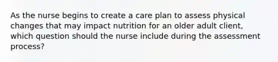 As the nurse begins to create a care plan to assess physical changes that may impact nutrition for an older adult client, which question should the nurse include during the assessment process?