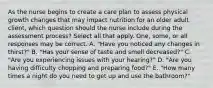 As the nurse begins to create a care plan to assess physical growth changes that may impact nutrition for an older adult client, which question should the nurse include during the assessment process? Select all that apply. One, some, or all responses may be correct. A. "Have you noticed any changes in thirst?" B. "Has your sense of taste and smell decreased?" C. "Are you experiencing issues with your hearing?" D. "Are you having difficulty chopping and preparing food?" E. "How many times a night do you need to get up and use the bathroom?"