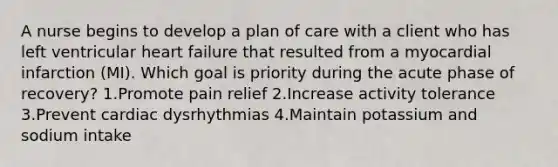 A nurse begins to develop a plan of care with a client who has left ventricular heart failure that resulted from a myocardial infarction (MI). Which goal is priority during the acute phase of recovery? 1.Promote pain relief 2.Increase activity tolerance 3.Prevent cardiac dysrhythmias 4.Maintain potassium and sodium intake