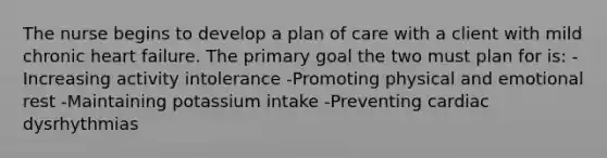 The nurse begins to develop a plan of care with a client with mild chronic heart failure. The primary goal the two must plan for is: -Increasing activity intolerance -Promoting physical and emotional rest -Maintaining potassium intake -Preventing cardiac dysrhythmias