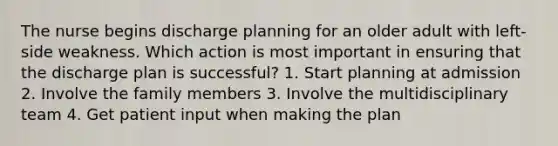 The nurse begins discharge planning for an older adult with left-side weakness. Which action is most important in ensuring that the discharge plan is successful? 1. Start planning at admission 2. Involve the family members 3. Involve the multidisciplinary team 4. Get patient input when making the plan