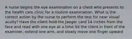 A nurse begins the eye examination on a client who presents to the health care clinic for a routine examination. What is the correct action by the nurse to perform the test for near visual acuity? Have the client hold the Jaeger card 14 inches from the face and read with one eye at a time Sit the client in front of the examiner, extend one arm, and slowly move one finger upward