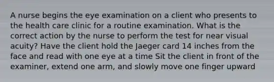 A nurse begins the eye examination on a client who presents to the health care clinic for a routine examination. What is the correct action by the nurse to perform the test for near visual acuity? Have the client hold the Jaeger card 14 inches from the face and read with one eye at a time Sit the client in front of the examiner, extend one arm, and slowly move one finger upward