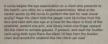A nurse begins the eye examination on a client who presents to the health care clinic for a routine examination. What is the correct action by the nurse to perform the test for near visual acuity? Have the client hold the Jaeger card 14 inches from the face and read with one eye at a time Sit the client in front of the examiner, extend one arm, and slowly move one finger upward Tell the client to remove glasses, if present, and read the Snellen card using both eyes Place the client 20 feet from the Snellen chart and record the smallest line the client can read