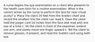 A nurse begins the eye examination on a client who presents to the health care clinic for a routine examination. What is the correct action by the nurse to perform the test for near visual acuity? a. Place the client 20 feet from the Snellen chart and record the smallest line the client can read b. Have the client hold the Jaeger card 14 inches from the face and read with one eye at a time c. Sit the client in front of the examiner, extend one arm, and slowly move one finger upward s. Tell the client to remove glasses, if present, and read the Snellen card using both eye