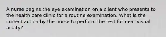 A nurse begins the eye examination on a client who presents to the health care clinic for a routine examination. What is the correct action by the nurse to perform the test for near visual acuity?