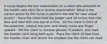 A nurse begins the eye examination on a client who presents to the health care clinic for a routine examination. What is the correct action by the nurse to perform the test for near visual acuity? - Have the client hold the Jaeger card 14 inches from the face and read with one eye at a time - Sit the client in front of the examiner, extend one arm, and slowly move one finger upward - Tell the client to remove glasses, if present, and read the Snellen card using both eyes - Place the client 20 feet from the Snellen chart and record the smallest line the client can read