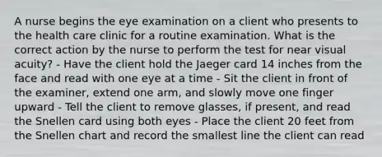 A nurse begins the eye examination on a client who presents to the health care clinic for a routine examination. What is the correct action by the nurse to perform the test for near visual acuity? - Have the client hold the Jaeger card 14 inches from the face and read with one eye at a time - Sit the client in front of the examiner, extend one arm, and slowly move one finger upward - Tell the client to remove glasses, if present, and read the Snellen card using both eyes - Place the client 20 feet from the Snellen chart and record the smallest line the client can read