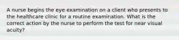A nurse begins the eye examination on a client who presents to the healthcare clinic for a routine examination. What is the correct action by the nurse to perform the test for near visual acuity?