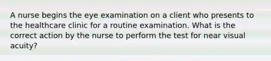 A nurse begins the eye examination on a client who presents to the healthcare clinic for a routine examination. What is the correct action by the nurse to perform the test for near visual acuity?