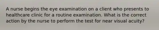 A nurse begins the eye examination on a client who presents to healthcare clinic for a routine examination. What is the correct action by the nurse to perform the test for near visual acuity?