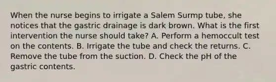 When the nurse begins to irrigate a Salem Surmp tube, she notices that the gastric drainage is dark brown. What is the first intervention the nurse should take? A. Perform a hemoccult test on the contents. B. Irrigate the tube and check the returns. C. Remove the tube from the suction. D. Check the pH of the gastric contents.