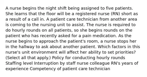 A nurse begins the night shift being assigned to five patients. She learns that the floor will be a registered nurse (RN) short as a result of a call in. A patient care technician from another area is coming to the nursing unit to assist. The nurse is required to do hourly rounds on all patients, so she begins rounds on the patient who has recently asked for a pain medication. As the nurse begins to approach the patient's room, a nurse stops her in the hallway to ask about another patient. Which factors in this nurse's unit environment will affect her ability to set priorities? (Select all that apply.) Policy for conducting hourly rounds Staffing level Interruption by staff nurse colleague RN's years of experience Competency of patient care technician