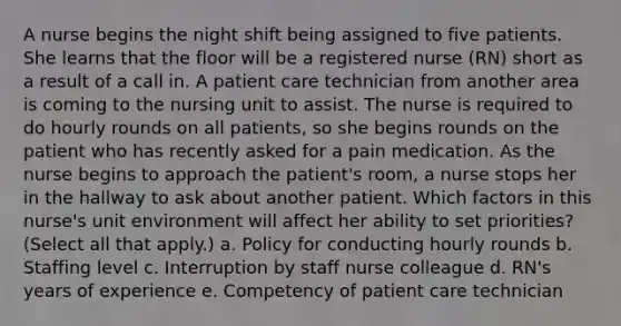 A nurse begins the night shift being assigned to five patients. She learns that the floor will be a registered nurse (RN) short as a result of a call in. A patient care technician from another area is coming to the nursing unit to assist. The nurse is required to do hourly rounds on all patients, so she begins rounds on the patient who has recently asked for a pain medication. As the nurse begins to approach the patient's room, a nurse stops her in the hallway to ask about another patient. Which factors in this nurse's unit environment will affect her ability to set priorities? (Select all that apply.) a. Policy for conducting hourly rounds b. Staffing level c. Interruption by staff nurse colleague d. RN's years of experience e. Competency of patient care technician