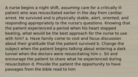 A nurse begins a night shift, assuming care for a critically ill patient who was resuscitated earlier in the day from cardiac arrest. He survived and is physically stable, alert, oriented, and responding appropriately to the nurse's questions. Knowing that the patient experienced a period when his heart stopped beating, what would be the best approach for the nurse to use with him? a. Have family come to visit and focus discussion about their gratitude that the patient survived b. Change the subject when the patient begins talking about entering a dark tunnel when the doctors were resuscitating him c. Sit and encourage the patient to share what he experienced during resuscitation d. Provide the patient the opportunity to have passages from the bible read to him