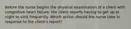 Before the nurse begins the physical examination of a client with congestive heart failure, the client reports having to get up at night to void frequently. Which action should the nurse take in response to the client's report?