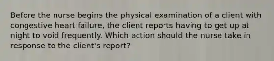 Before the nurse begins the physical examination of a client with congestive heart failure, the client reports having to get up at night to void frequently. Which action should the nurse take in response to the client's report?