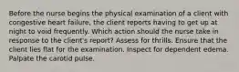 Before the nurse begins the physical examination of a client with congestive heart failure, the client reports having to get up at night to void frequently. Which action should the nurse take in response to the client's report? Assess for thrills. Ensure that the client lies flat for the examination. Inspect for dependent edema. Palpate the carotid pulse.