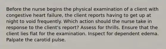 Before the nurse begins the physical examination of a client with congestive heart failure, the client reports having to get up at night to void frequently. Which action should the nurse take in response to the client's report? Assess for thrills. Ensure that the client lies flat for the examination. Inspect for dependent edema. Palpate the carotid pulse.