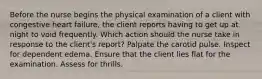 Before the nurse begins the physical examination of a client with congestive heart failure, the client reports having to get up at night to void frequently. Which action should the nurse take in response to the client's report? Palpate the carotid pulse. Inspect for dependent edema. Ensure that the client lies flat for the examination. Assess for thrills.