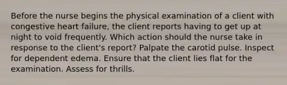 Before the nurse begins the physical examination of a client with congestive heart failure, the client reports having to get up at night to void frequently. Which action should the nurse take in response to the client's report? Palpate the carotid pulse. Inspect for dependent edema. Ensure that the client lies flat for the examination. Assess for thrills.