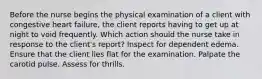 Before the nurse begins the physical examination of a client with congestive heart failure, the client reports having to get up at night to void frequently. Which action should the nurse take in response to the client's report? Inspect for dependent edema. Ensure that the client lies flat for the examination. Palpate the carotid pulse. Assess for thrills.