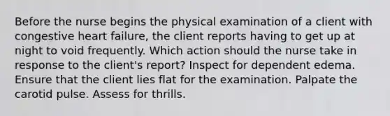 Before the nurse begins the physical examination of a client with congestive heart failure, the client reports having to get up at night to void frequently. Which action should the nurse take in response to the client's report? Inspect for dependent edema. Ensure that the client lies flat for the examination. Palpate the carotid pulse. Assess for thrills.