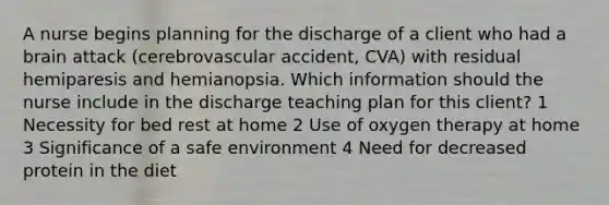 A nurse begins planning for the discharge of a client who had a brain attack (cerebrovascular accident, CVA) with residual hemiparesis and hemianopsia. Which information should the nurse include in the discharge teaching plan for this client? 1 Necessity for bed rest at home 2 Use of oxygen therapy at home 3 Significance of a safe environment 4 Need for decreased protein in the diet