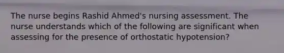 The nurse begins Rashid Ahmed's nursing assessment. The nurse understands which of the following are significant when assessing for the presence of orthostatic hypotension?