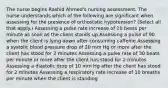 The nurse begins Rashid Ahmed's nursing assessment. The nurse understands which of the following are significant when assessing for the presence of orthostatic hypotension? (Select all that apply.) Assessing a pulse rate increase of 10 beats per minute as soon as the client stands up Assessing a pulse of 90 when the client is lying down after consuming caffeine Assessing a systolic blood pressure drop of 20 mm Hg or more after the client has stood for 2 minutes Assessing a pulse rate of 30 beats per minute or more after the client has stood for 2 minutes Assessing a diastolic drop of 10 mm Hg after the client has stood for 2 minutes Assessing a respiratory rate increase of 10 breaths per minute when the client is standing