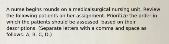 A nurse begins rounds on a medicalsurgical nursing unit. Review the following patients on her assignment. Prioritize the order in which the patients should be assessed, based on their descriptions. (Separate letters with a comma and space as follows: A, B, C, D.)