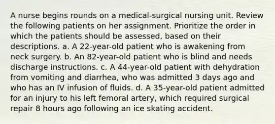 A nurse begins rounds on a medical-surgical nursing unit. Review the following patients on her assignment. Prioritize the order in which the patients should be assessed, based on their descriptions. a. A 22-year-old patient who is awakening from neck surgery. b. An 82-year-old patient who is blind and needs discharge instructions. c. A 44-year-old patient with dehydration from vomiting and diarrhea, who was admitted 3 days ago and who has an IV infusion of fluids. d. A 35-year-old patient admitted for an injury to his left femoral artery, which required surgical repair 8 hours ago following an ice skating accident.