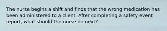 The nurse begins a shift and finds that the wrong medication has been administered to a client. After completing a safety event report, what should the nurse do next?