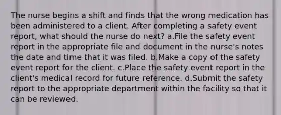 The nurse begins a shift and finds that the wrong medication has been administered to a client. After completing a safety event report, what should the nurse do next? a.File the safety event report in the appropriate file and document in the nurse's notes the date and time that it was filed. b.Make a copy of the safety event report for the client. c.Place the safety event report in the client's medical record for future reference. d.Submit the safety report to the appropriate department within the facility so that it can be reviewed.