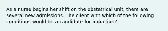 As a nurse begins her shift on the obstetrical unit, there are several new admissions. The client with which of the following conditions would be a candidate for induction?