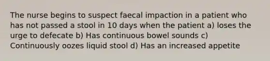 The nurse begins to suspect faecal impaction in a patient who has not passed a stool in 10 days when the patient a) loses the urge to defecate b) Has continuous bowel sounds c) Continuously oozes liquid stool d) Has an increased appetite