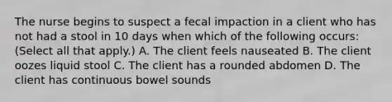 The nurse begins to suspect a fecal impaction in a client who has not had a stool in 10 days when which of the following occurs: (Select all that apply.) A. The client feels nauseated B. The client oozes liquid stool C. The client has a rounded abdomen D. The client has continuous bowel sounds