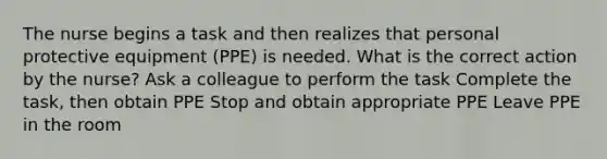 The nurse begins a task and then realizes that personal protective equipment (PPE) is needed. What is the correct action by the nurse? Ask a colleague to perform the task Complete the task, then obtain PPE Stop and obtain appropriate PPE Leave PPE in the room