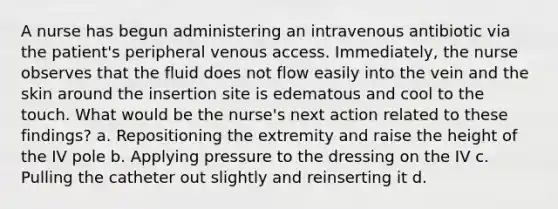 A nurse has begun administering an intravenous antibiotic via the patient's peripheral venous access. Immediately, the nurse observes that the fluid does not flow easily into the vein and the skin around the insertion site is edematous and cool to the touch. What would be the nurse's next action related to these findings? a. Repositioning the extremity and raise the height of the IV pole b. Applying pressure to the dressing on the IV c. Pulling the catheter out slightly and reinserting it d.