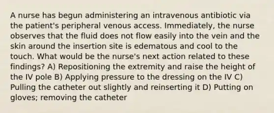 A nurse has begun administering an intravenous antibiotic via the patient's peripheral venous access. Immediately, the nurse observes that the fluid does not flow easily into the vein and the skin around the insertion site is edematous and cool to the touch. What would be the nurse's next action related to these findings? A) Repositioning the extremity and raise the height of the IV pole B) Applying pressure to the dressing on the IV C) Pulling the catheter out slightly and reinserting it D) Putting on gloves; removing the catheter