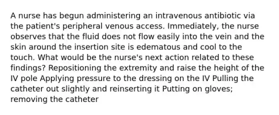 A nurse has begun administering an intravenous antibiotic via the patient's peripheral venous access. Immediately, the nurse observes that the fluid does not flow easily into the vein and the skin around the insertion site is edematous and cool to the touch. What would be the nurse's next action related to these findings? Repositioning the extremity and raise the height of the IV pole Applying pressure to the dressing on the IV Pulling the catheter out slightly and reinserting it Putting on gloves; removing the catheter