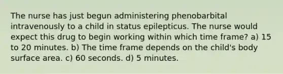 The nurse has just begun administering phenobarbital intravenously to a child in status epilepticus. The nurse would expect this drug to begin working within which time frame? a) 15 to 20 minutes. b) The time frame depends on the child's body surface area. c) 60 seconds. d) 5 minutes.