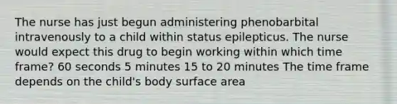 The nurse has just begun administering phenobarbital intravenously to a child within status epilepticus. The nurse would expect this drug to begin working within which time frame? 60 seconds 5 minutes 15 to 20 minutes The time frame depends on the child's body surface area