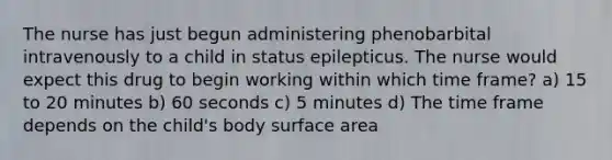 The nurse has just begun administering phenobarbital intravenously to a child in status epilepticus. The nurse would expect this drug to begin working within which time frame? a) 15 to 20 minutes b) 60 seconds c) 5 minutes d) The time frame depends on the child's body surface area