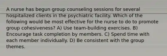 A nurse has begun group counseling sessions for several hospitalized clients in the psychiatric facility. Which of the following would be most effective for the nurse to do to promote group cohesiveness? A) Use team-building exercises. B) Encourage task completion by members. C) Spend time with each member individually. D) Be consistent with the group themes.