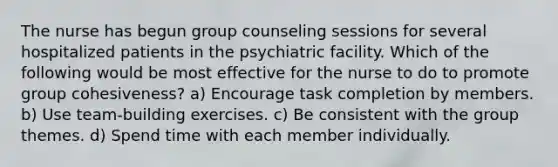 The nurse has begun group counseling sessions for several hospitalized patients in the psychiatric facility. Which of the following would be most effective for the nurse to do to promote group cohesiveness? a) Encourage task completion by members. b) Use team-building exercises. c) Be consistent with the group themes. d) Spend time with each member individually.