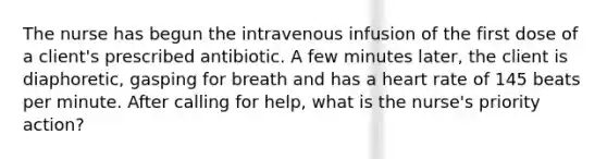 The nurse has begun the intravenous infusion of the first dose of a client's prescribed antibiotic. A few minutes later, the client is diaphoretic, gasping for breath and has a heart rate of 145 beats per minute. After calling for help, what is the nurse's priority action?